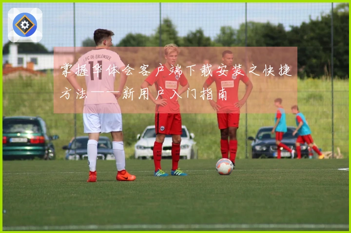 掌握华体会客户端下载安装之快捷方法——新用户入门指南