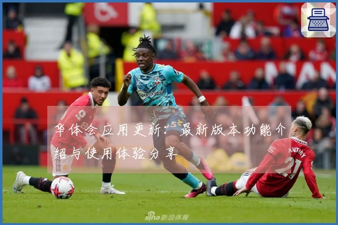华体会应用更新：最新版本功能介绍与使用体验分享