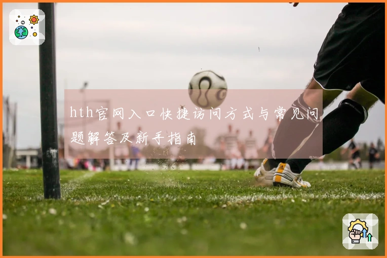 hth官网入口快捷访问方式与常见问题解答及新手指南